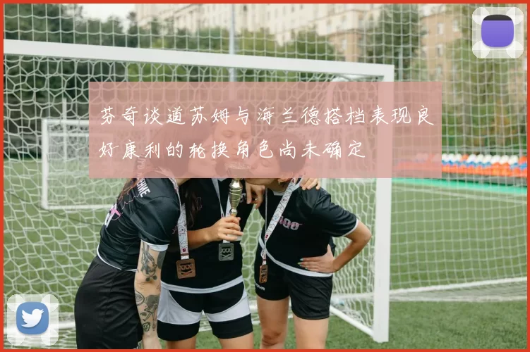 芬奇谈道苏姆与海兰德搭档表现良好康利的轮换角色尚未确定