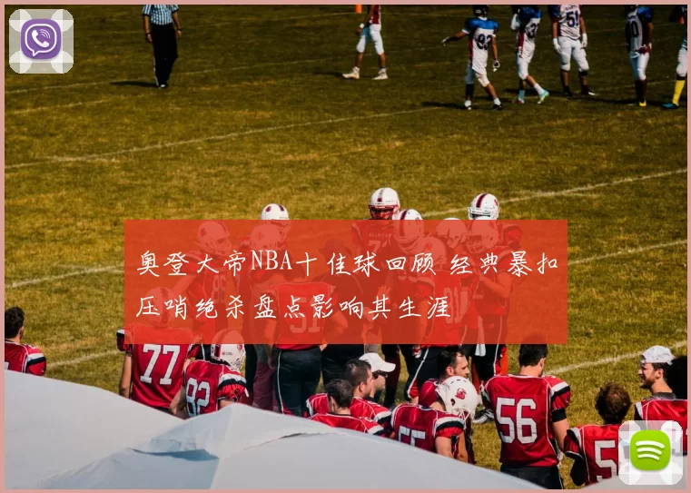 奥登大帝NBA十佳球回顾 经典暴扣压哨绝杀盘点影响其生涯