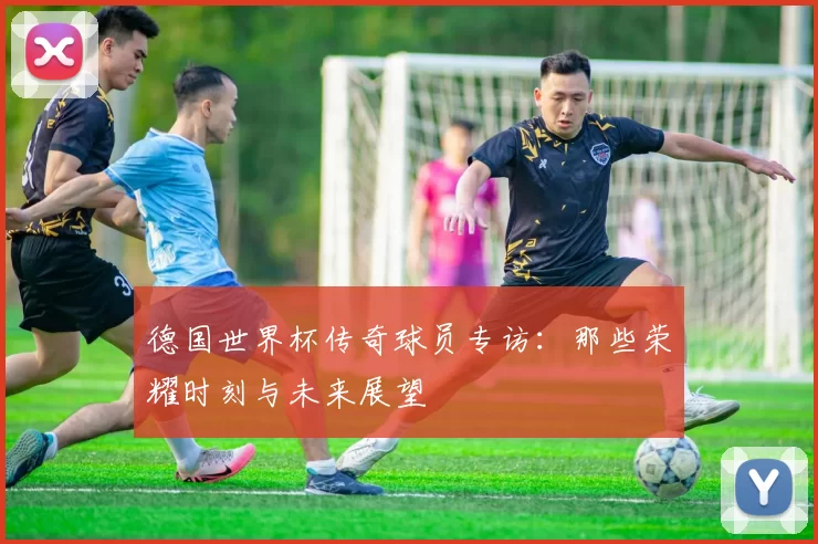 德国世界杯传奇球员专访：那些荣耀时刻与未来展望