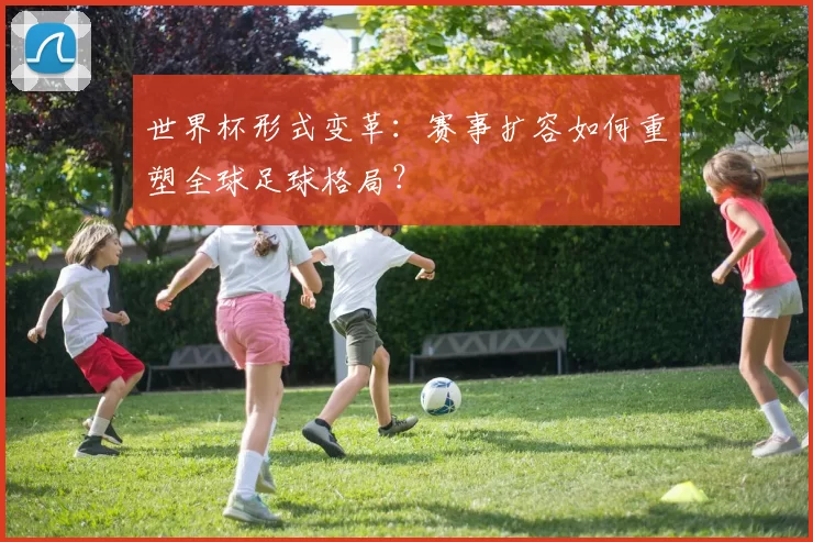 世界杯形式变革:赛事扩容如何重塑全球足球格局?
