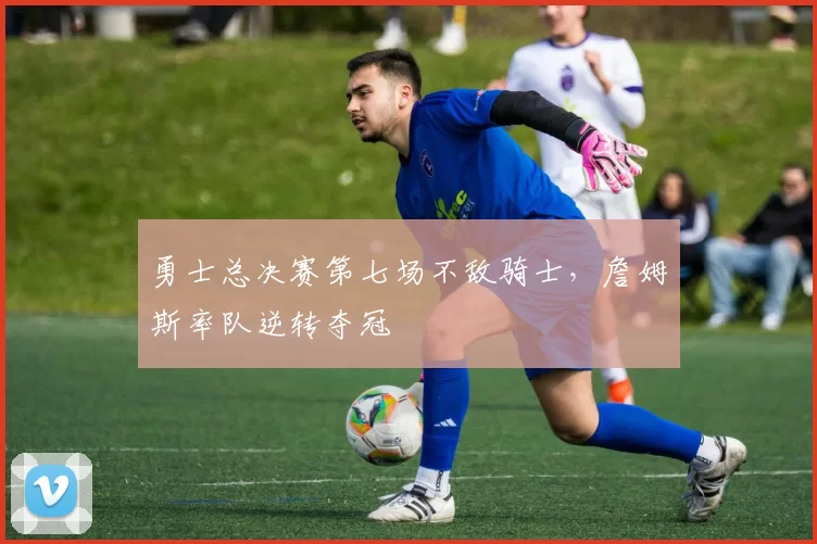勇士总决赛第七场不敌骑士，詹姆斯率队逆转夺冠