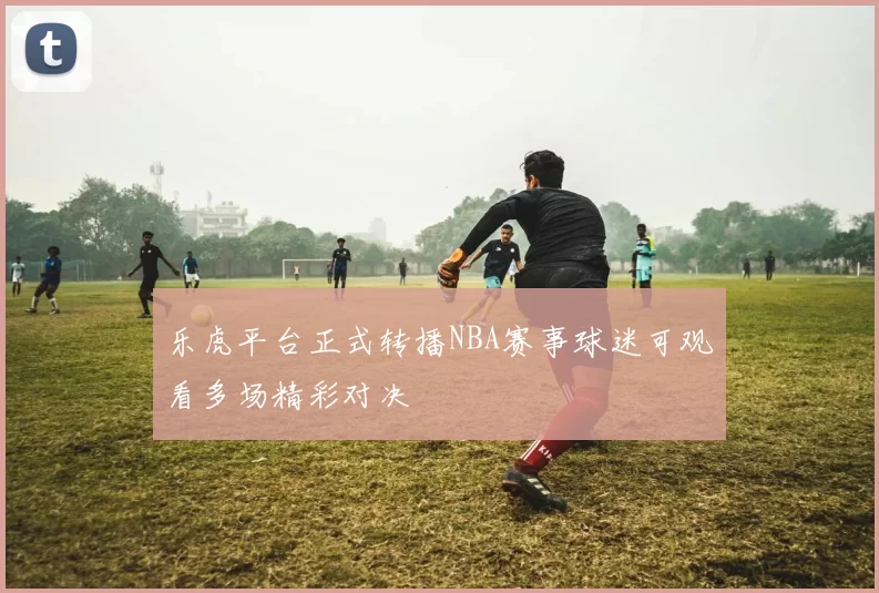 乐虎平台正式转播NBA赛事球迷可观看多场精彩对决