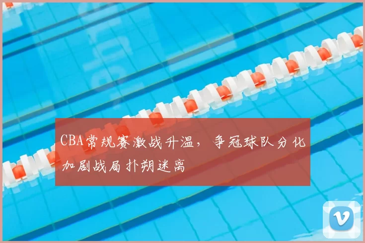 CBA常规赛激战升温，争冠球队分化加剧战局扑朔迷离