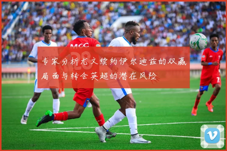专家分析尤文续约伊尔迪兹的双赢局面与转会英超的潜在风险