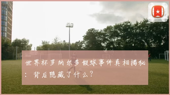 世界杯罗纳尔多假球事件真相揭秘:背后隐藏了什么?