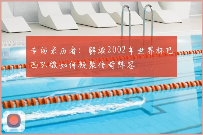 专访亲历者：解读2002年世界杯巴西队徵如何凝聚传奇阵容