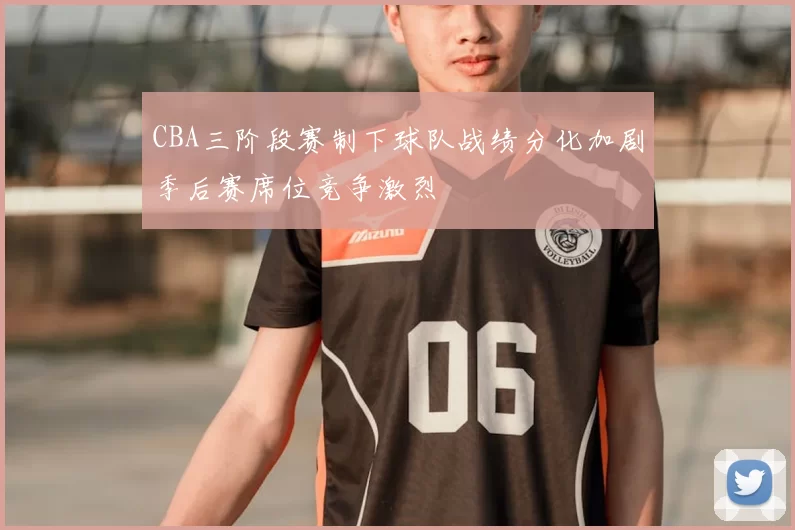 CBA三阶段赛制下球队战绩分化加剧季后赛席位竞争激烈
