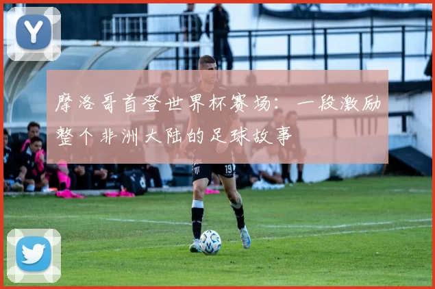 摩洛哥首登世界杯赛场:一段激励整个非洲大陆的足球故事