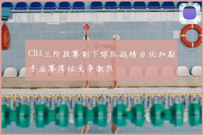 CBA三阶段赛制下球队战绩分化加剧季后赛席位竞争激烈