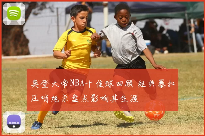 奥登大帝NBA十佳球回顾 经典暴扣压哨绝杀盘点影响其生涯