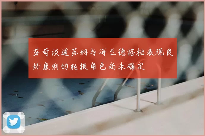 芬奇谈道苏姆与海兰德搭档表现良好康利的轮换角色尚未确定
