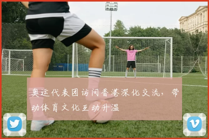 奥运代表团访问香港深化交流，带动体育文化互动升温