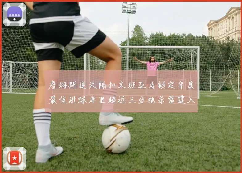 詹姆斯逆天隔扣文班亚马锁定年度最佳进球库里超远三分绝杀雷霆入选赛季十佳镜头
