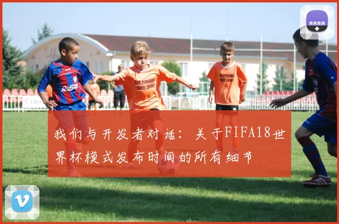 我们与开发者对话:关于FIFA18世界杯模式发布时间的所有细节