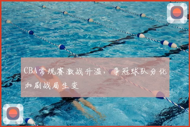 CBA常规赛激战升温,争冠球队分化加剧战局生变