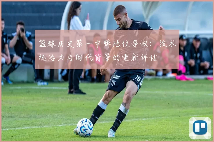 篮球历史第一中锋地位争议：技术统治力与时代背景的重新评估