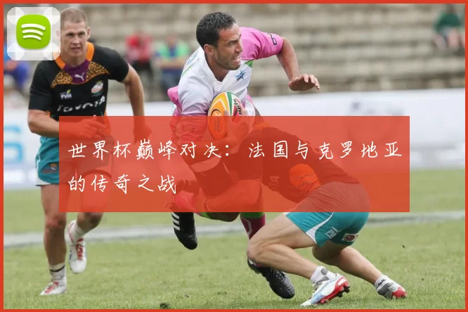 世界杯巅峰对决：法国与克罗地亚的传奇之战