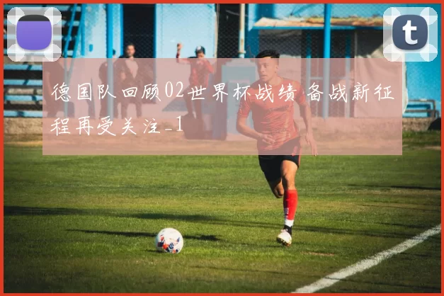 德国队回顾02世界杯战绩 备战新征程再受关注_1