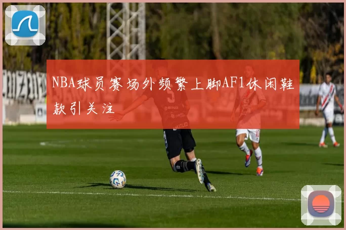 NBA球员赛场外频繁上脚AF1休闲鞋款引关注