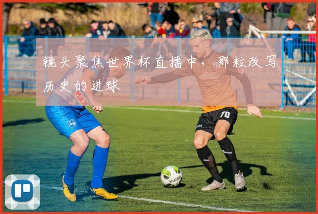 镜头聚焦世界杯直播中，那粒改写历史的进球