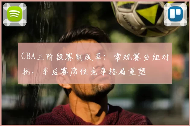 CBA三阶段赛制改革:常规赛分组对抗,季后赛席位竞争格局重塑