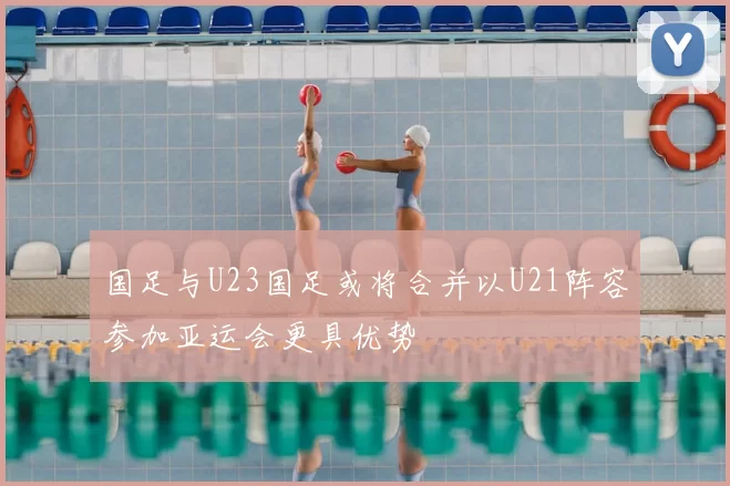 国足与U23国足或将合并以U21阵容参加亚运会更具优势