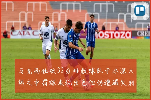 马克西独砍32分难救球队于水深火热之中罚球表现出色但仍遭遇失利