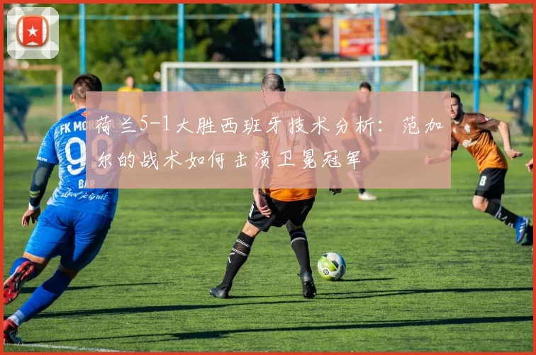 荷兰5-1大胜西班牙技术分析：范加尔的战术如何击溃卫冕冠军