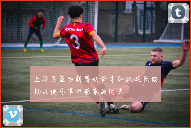 上海男篮为新晋奶爸李弘权延长假期让他尽享温馨家庭时光