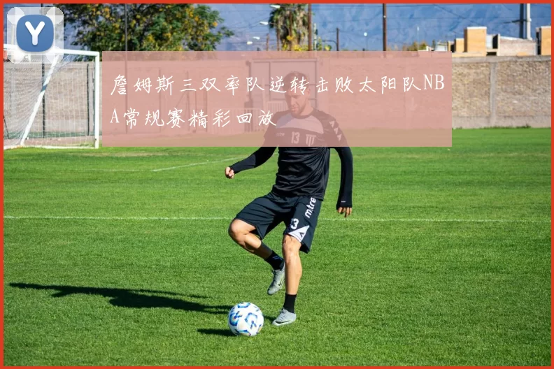 詹姆斯三双率队逆转击败太阳队NBA常规赛精彩回放