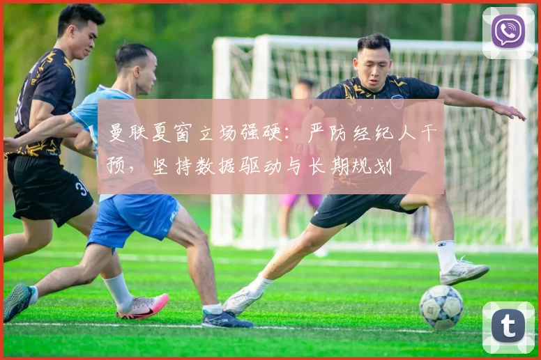 曼联夏窗立场强硬：严防经纪人干预，坚持数据驱动与长期规划