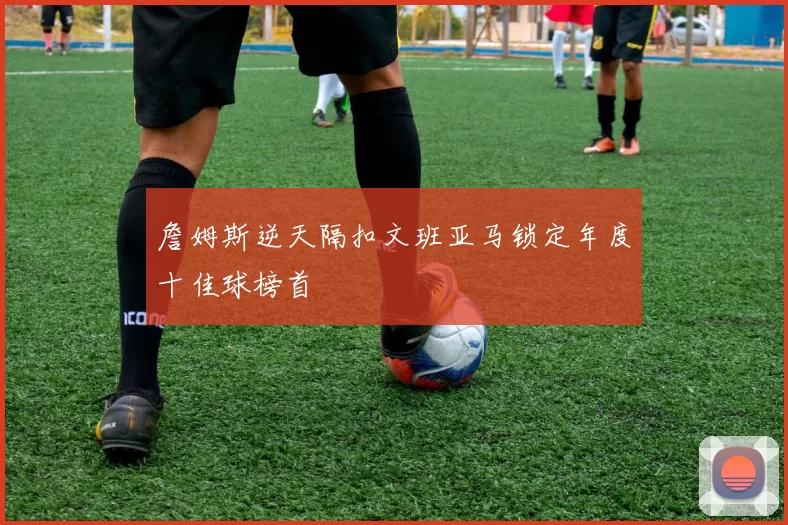 詹姆斯逆天隔扣文班亚马锁定年度十佳球榜首