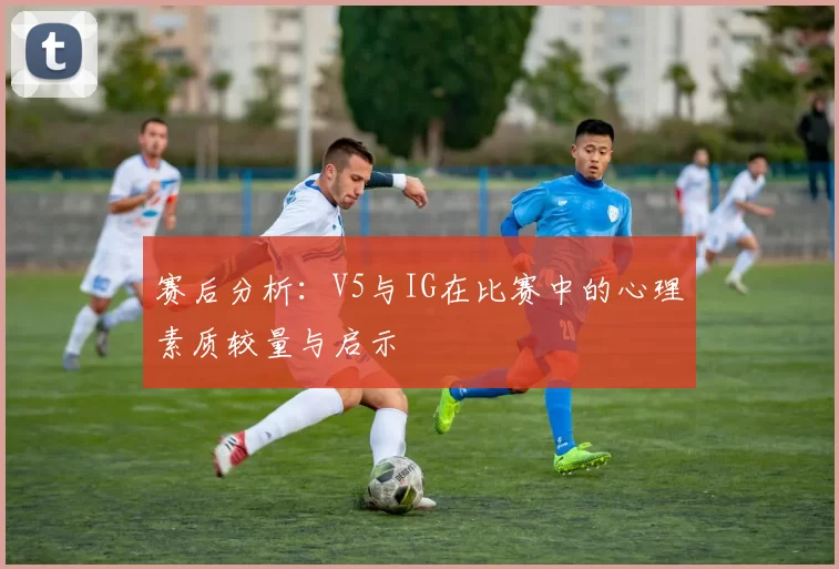 赛后分析：V5与IG在比赛中的心理素质较量与启示