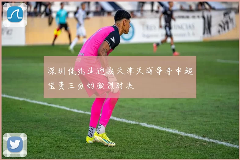 深圳佳兆业迎战天津天海争夺中超宝贵三分的激烈对决