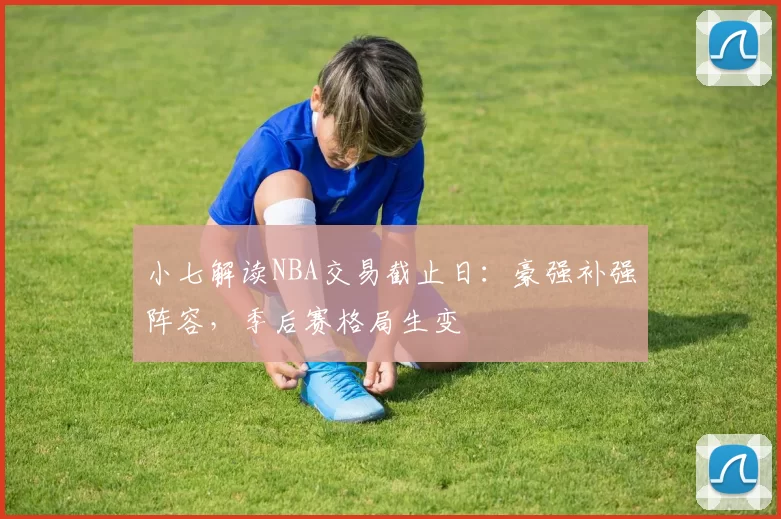 小七解读NBA交易截止日:豪强补强阵容,季后赛格局生变