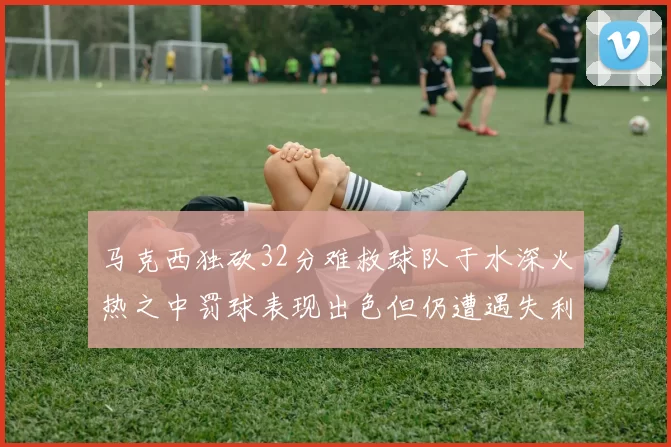 马克西独砍32分难救球队于水深火热之中罚球表现出色但仍遭遇失利