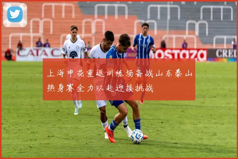上海申花重返训练场备战山东泰山热身赛全力以赴迎接挑战