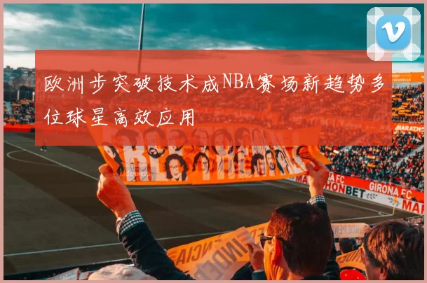 欧洲步突破技术成NBA赛场新趋势多位球星高效应用