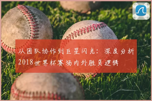 从团队协作到巨星闪光:深度分析2018世界杯赛场内外胜负逻辑