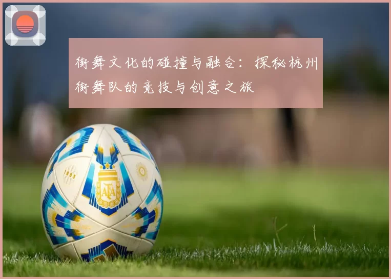 街舞文化的碰撞与融合:探秘杭州街舞队的竞技与创意之旅