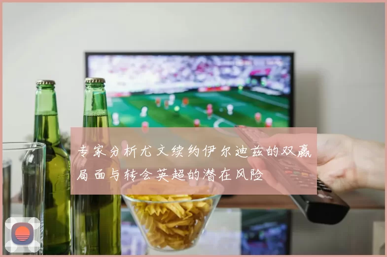 专家分析尤文续约伊尔迪兹的双赢局面与转会英超的潜在风险