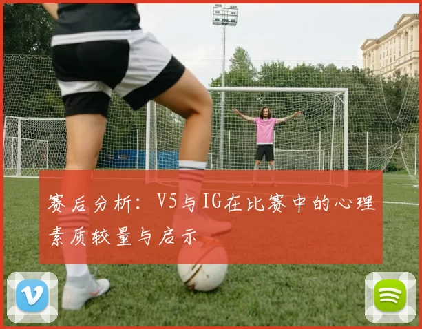 赛后分析：V5与IG在比赛中的心理素质较量与启示