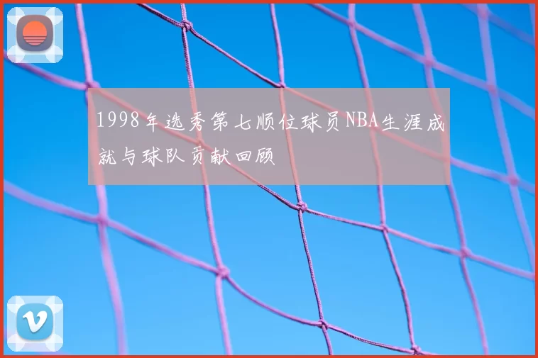 1998年选秀第七顺位球员NBA生涯成就与球队贡献回顾