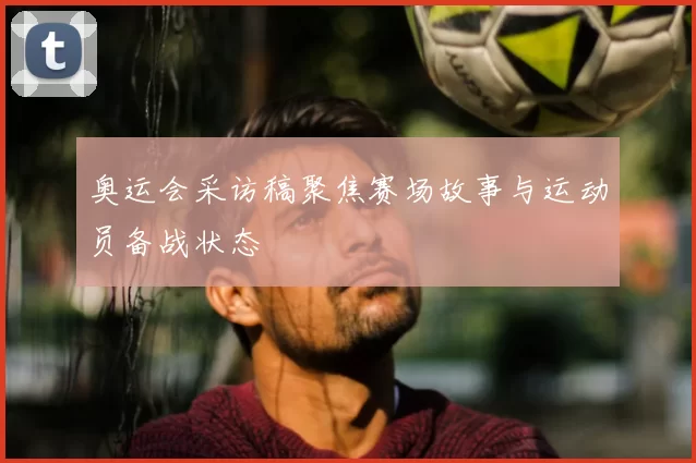 奥运会采访稿聚焦赛场故事与运动员备战状态