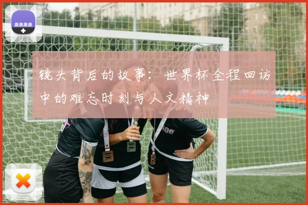 镜头背后的故事:世界杯全程回访中的难忘时刻与人文精神
