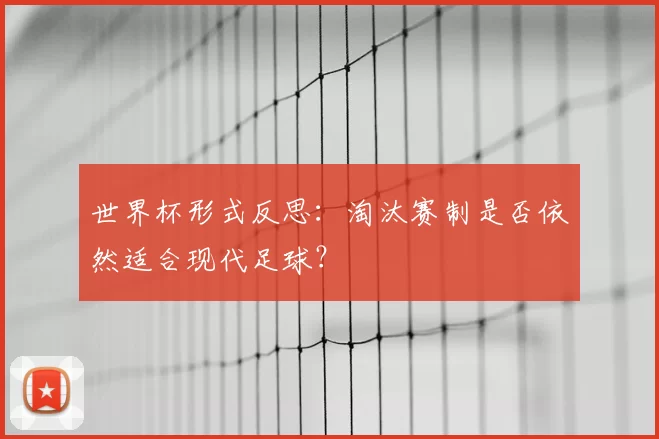 世界杯形式反思：淘汰赛制是否依然适合现代足球？