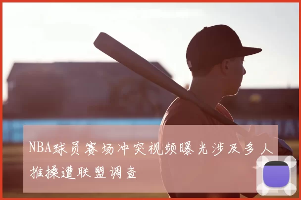 NBA球员赛场冲突视频曝光涉及多人推搡遭联盟调查