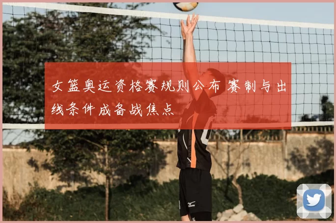 女篮奥运资格赛规则公布 赛制与出线条件成备战焦点