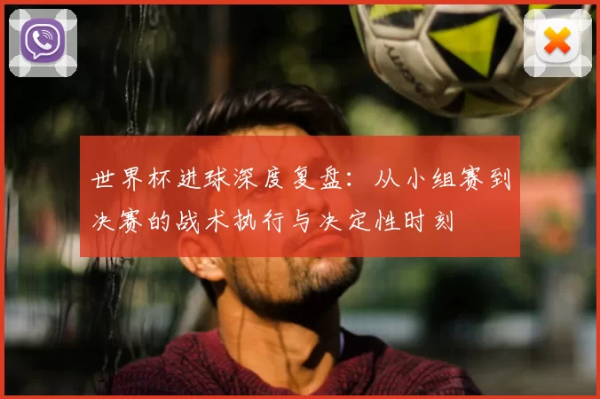 世界杯进球深度复盘：从小组赛到决赛的战术执行与决定性时刻