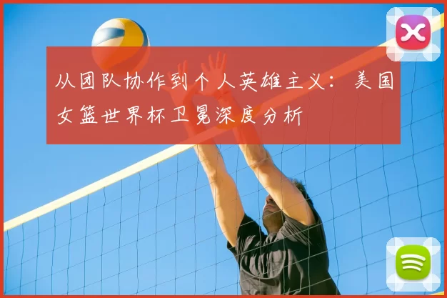 从团队协作到个人英雄主义：美国女篮世界杯卫冕深度分析
